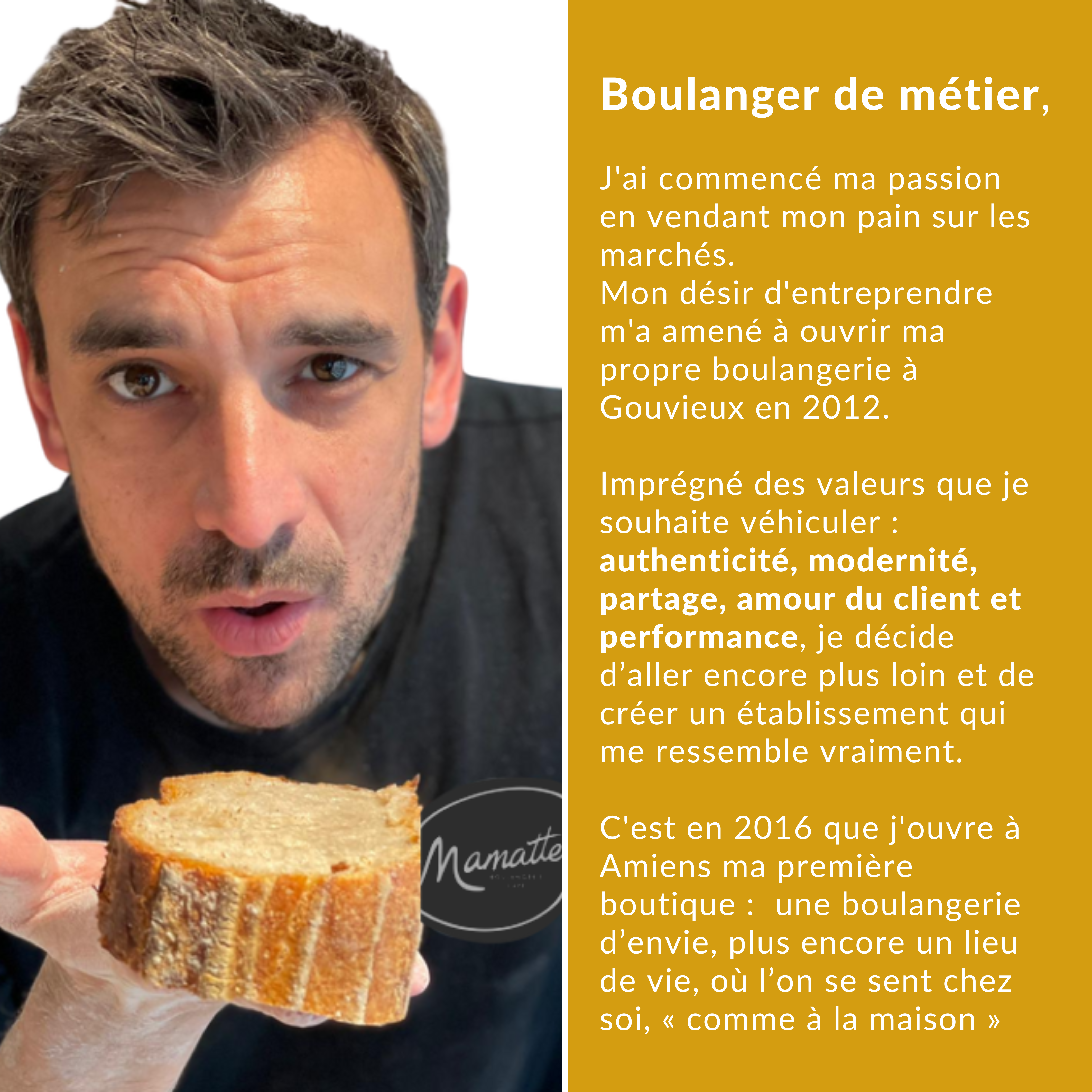 Boulanger de métier, J'ai commencé ma passion en vendant mon pain sur les marchés. Mon désir d'entreprendre m'a amené à ouvrir ma propre boulangerie à Gouvieux en 2012. Imprégné des valeurs que je (1) Maxime Mamatte boulangerie
